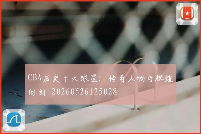 CBA历史十大球星：传奇人物与辉煌时刻_20260526125028