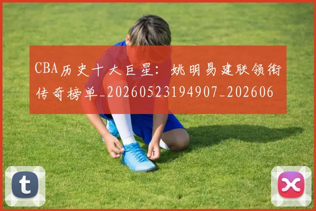 CBA历史十大巨星:姚明易建联领衔传奇榜单_20260523194907_20260606165151