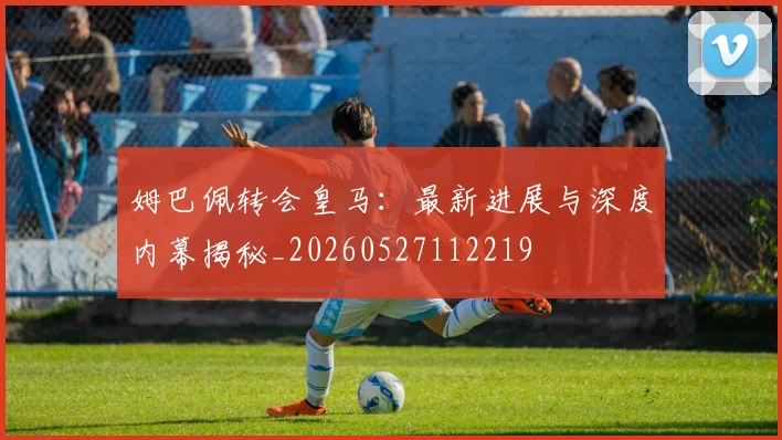 姆巴佩转会皇马:最新进展与深度内幕揭秘_20260527112219