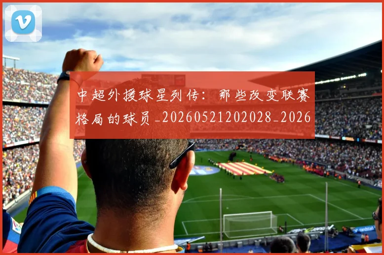 中超外援球星列传：那些改变联赛格局的球员_20260521202028_20260607160743