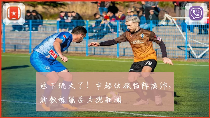 这下玩大了！中超劲旅临阵换帅，新教练能否力挽狂澜