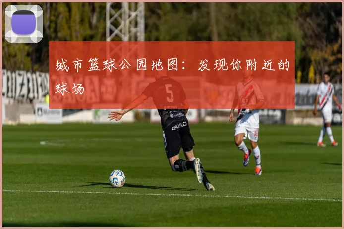 城市篮球公园地图:发现你附近的球场