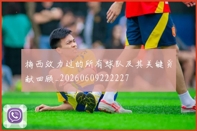 梅西效力过的所有球队及其关键贡献回顾_20260609222227