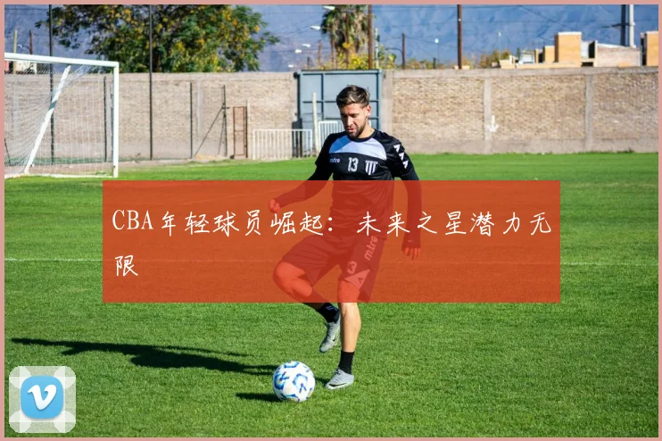 CBA年轻球员崛起：未来之星潜力无限