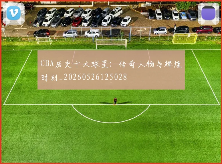 CBA历史十大球星：传奇人物与辉煌时刻_20260526125028