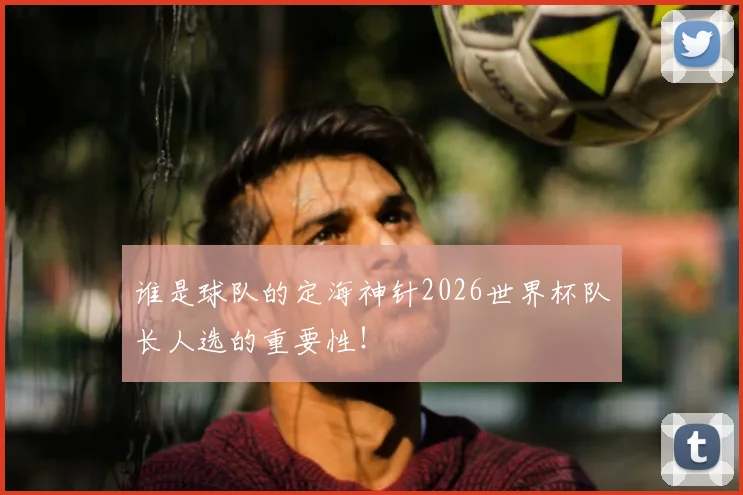 谁是球队的定海神针2026世界杯队长人选的重要性！