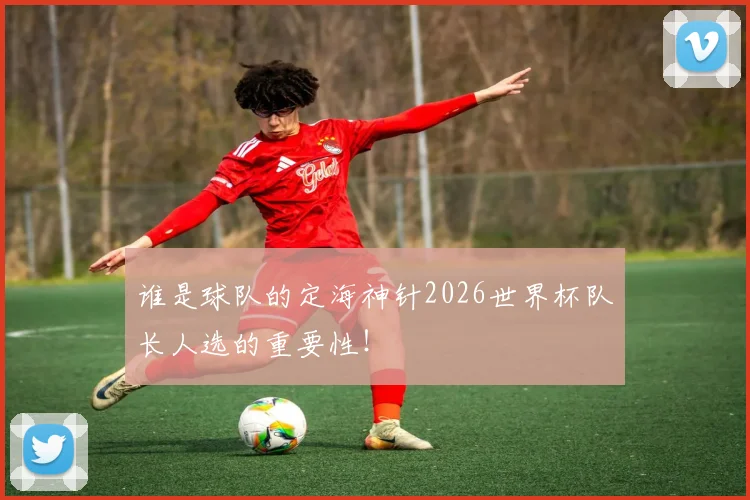 谁是球队的定海神针2026世界杯队长人选的重要性！