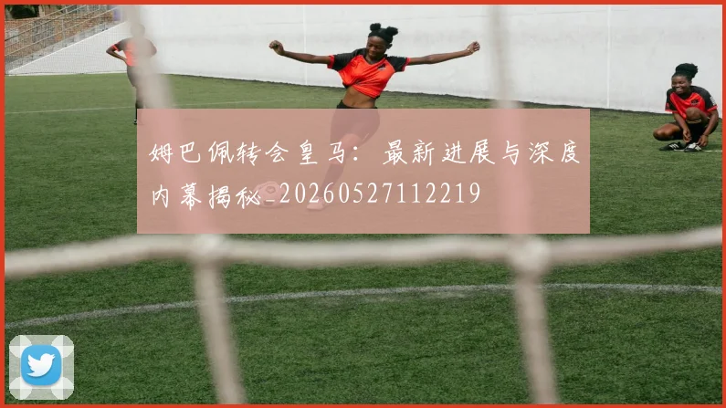 姆巴佩转会皇马:最新进展与深度内幕揭秘_20260527112219
